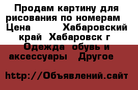 Продам картину для рисования по номерам › Цена ­ 400 - Хабаровский край, Хабаровск г. Одежда, обувь и аксессуары » Другое   